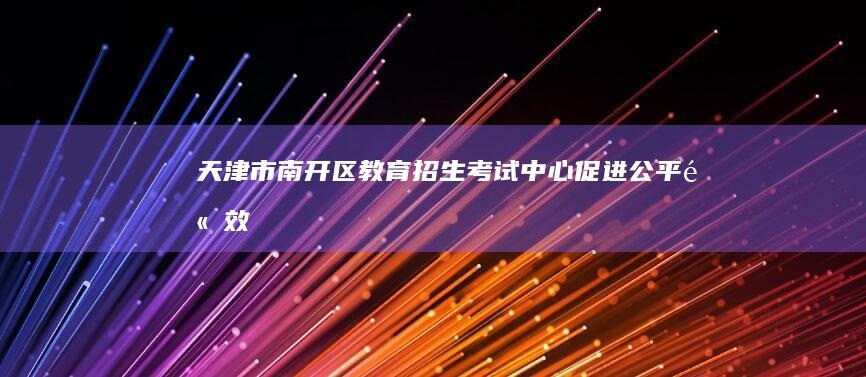 天津市南开区教育招生考试中心：促进公平、高效的教育评估平台